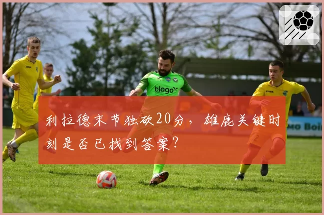 利拉德末节独砍20分，雄鹿关键时刻是否已找到答案？