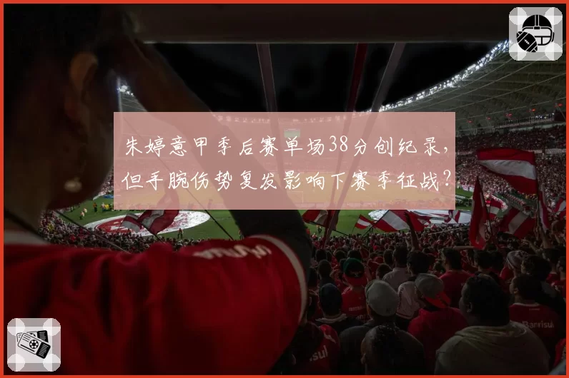 朱婷意甲季后赛单场38分创纪录,但手腕伤势复发影响下赛季征战?