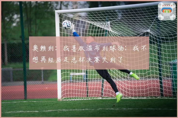 奥赖利：我喜欢温布利球场；我不想再经历足总杯决赛失利了