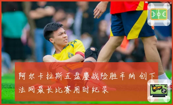 阿尔卡拉斯五盘鏖战险胜辛纳 创下法网最长比赛用时纪录