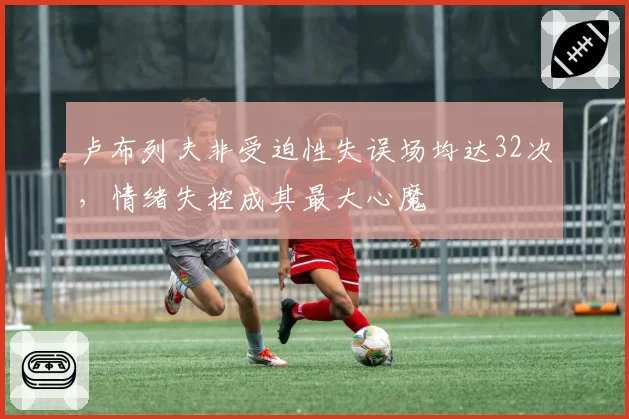 卢布列夫非受迫性失误场均达32次，情绪失控成其最大心魔
