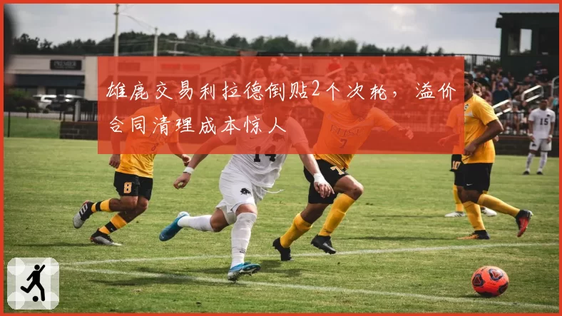 雄鹿交易利拉德倒贴2个次轮，溢价合同清理成本惊人