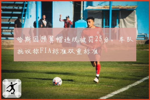 哈斯因预算帽违规被罚25分，车队抗议称FIA标准双重标准
