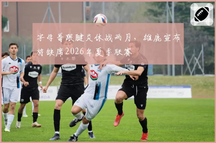 字母哥跟腱炎休战两月，雄鹿宣布将缺席2026年夏季联赛